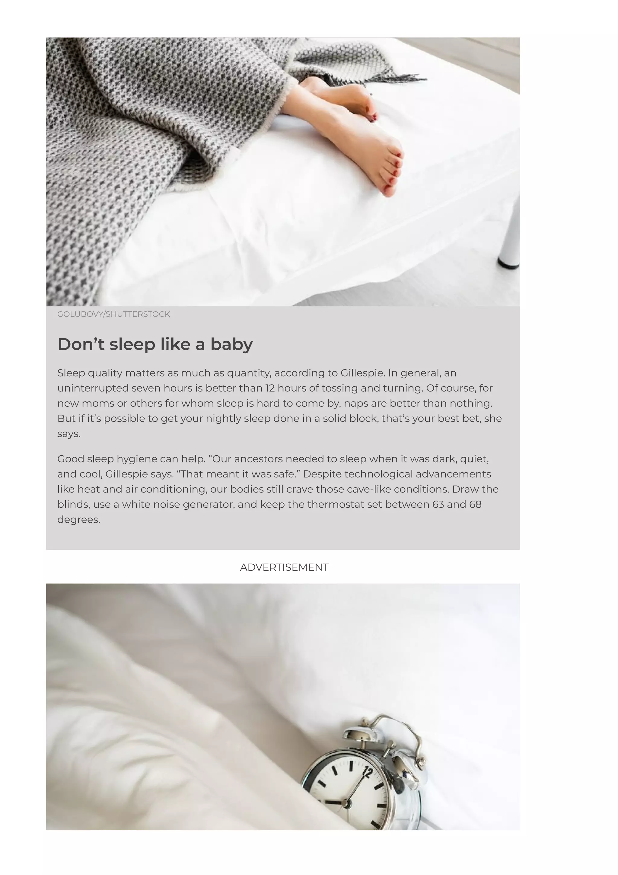 GOLUBOVY/SHUTTERSTOCK
Don’t sleep like a baby
Sleep quality matters as much as quantity, according to Gillespie. In general, an
uninterrupted seven hours is better than 12 hours of tossing and turning. Of course, for
new moms or others for whom sleep is hard to come by, naps are better than nothing.
But if it’s possible to get your nightly sleep done in a solid block, that’s your best bet, she
says.
Good sleep hygiene can help. “Our ancestors needed to sleep when it was dark, quiet,
and cool, Gillespie says. “That meant it was safe.” Despite technological advancements
like heat and air conditioning, our bodies still crave those cave-like conditions. Draw the
blinds, use a white noise generator, and keep the thermostat set between 63 and 68
degrees.
ADVERTISEMENT
 