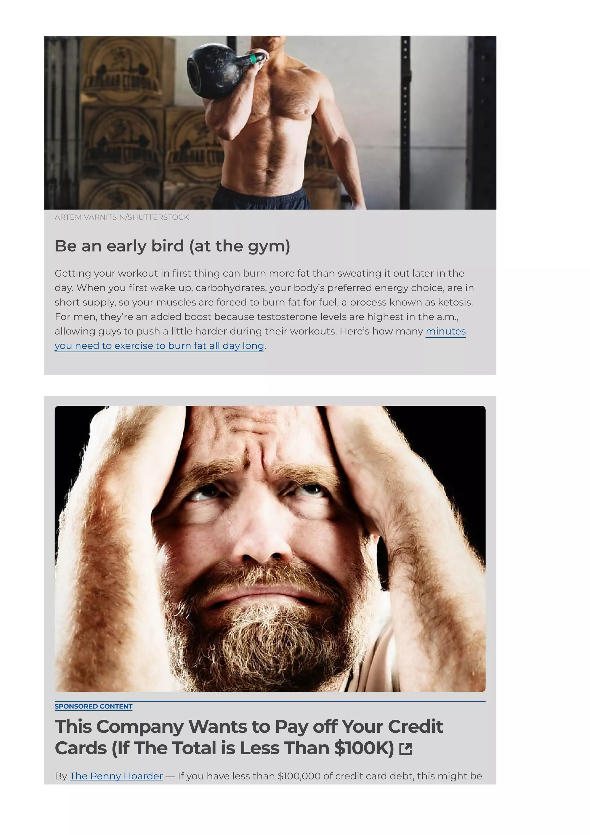 ARTEM VARNITSIN/SHUTTERSTOCK
Be an early bird (at the gym)
Getting your workout in 몭rst thing can burn more fat than sweating it out later in the
day. When you 몭rst wake up, carbohydrates, your body’s preferred energy choice, are in
short supply, so your muscles are forced to burn fat for fuel, a process known as ketosis.
For men, they’re an added boost because testosterone levels are highest in the a.m.,
allowing guys to push a little harder during their workouts. Here’s how many minutes
you need to exercise to burn fat all day long.
SPONSORED CONTENT
This Company Wants to Pay off Your Credit
Cards (If The Total is Less Than $100K) 
By The Penny Hoarder — If you have less than $100,000 of credit card debt, this might be
a good way to get rid of it.
 
