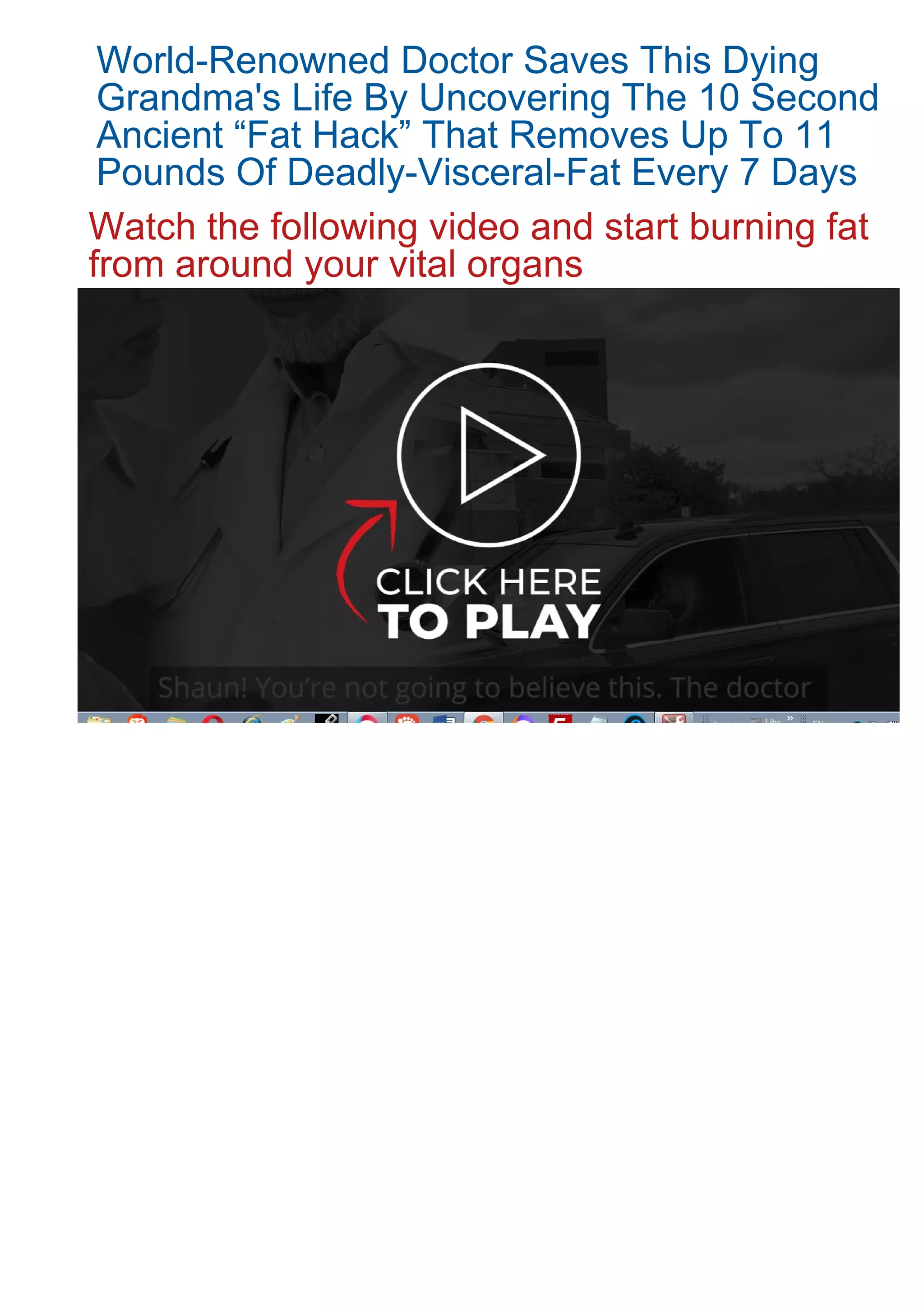 World-Renowned Doctor Saves This Dying
Grandma's Life By Uncovering The 10 Second
Ancient “Fat Hack” That Removes Up To 11
Pounds Of Deadly-Visceral-Fat Every 7 Days
Watch the following video and start burning fat
from around your vital organs
 