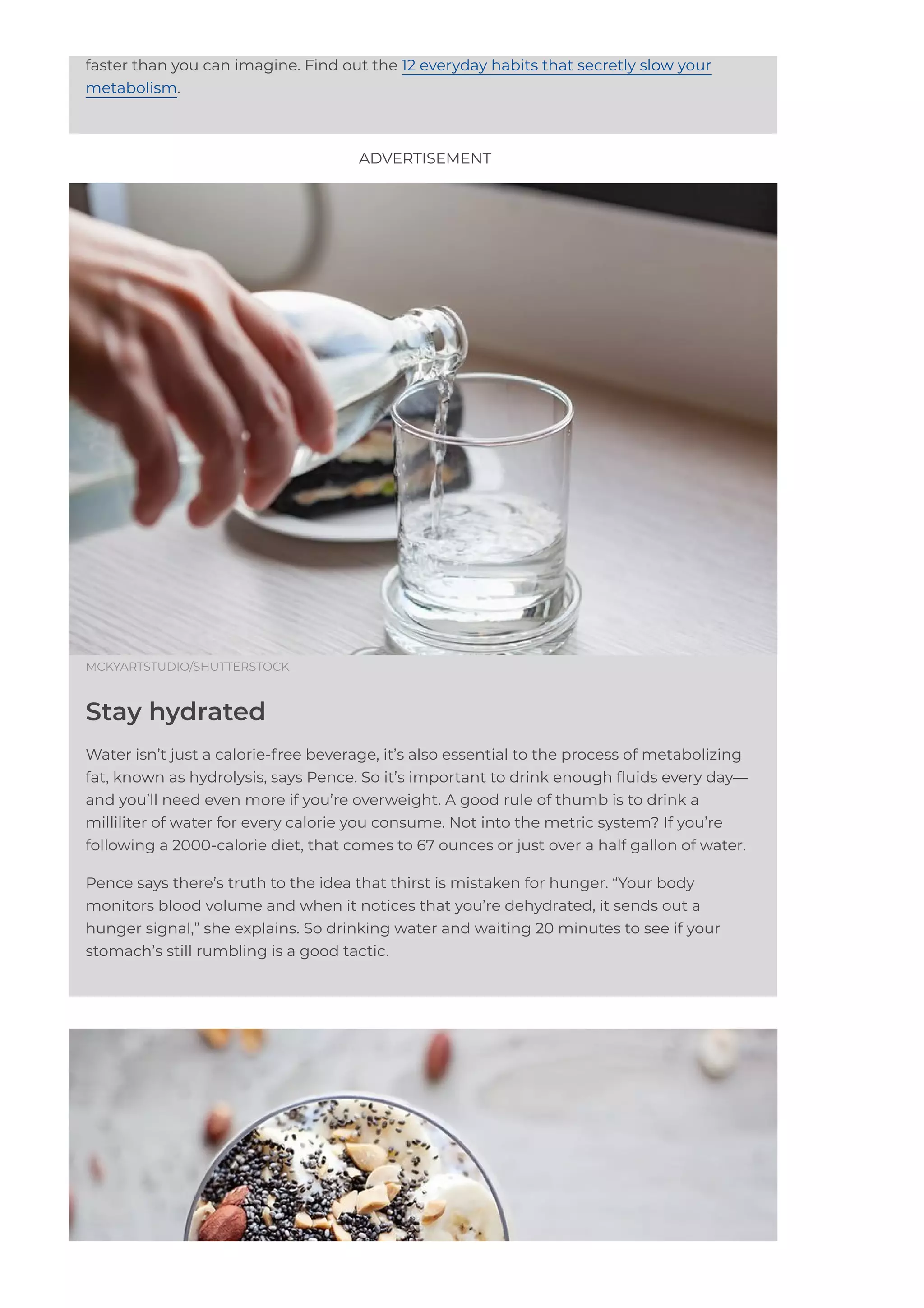 faster than you can imagine. Find out the 12 everyday habits that secretly slow your
metabolism.
MCKYARTSTUDIO/SHUTTERSTOCK
Stay hydrated
Water isn’t just a calorie-free beverage, it’s also essential to the process of metabolizing
fat, known as hydrolysis, says Pence. So it’s important to drink enough 몭uids every day—
and you’ll need even more if you’re overweight. A good rule of thumb is to drink a
milliliter of water for every calorie you consume. Not into the metric system? If you’re
following a 2000-calorie diet, that comes to 67 ounces or just over a half gallon of water.
Pence says there’s truth to the idea that thirst is mistaken for hunger. “Your body
monitors blood volume and when it notices that you’re dehydrated, it sends out a
hunger signal,” she explains. So drinking water and waiting 20 minutes to see if your
stomach’s still rumbling is a good tactic.
ADVERTISEMENT
 