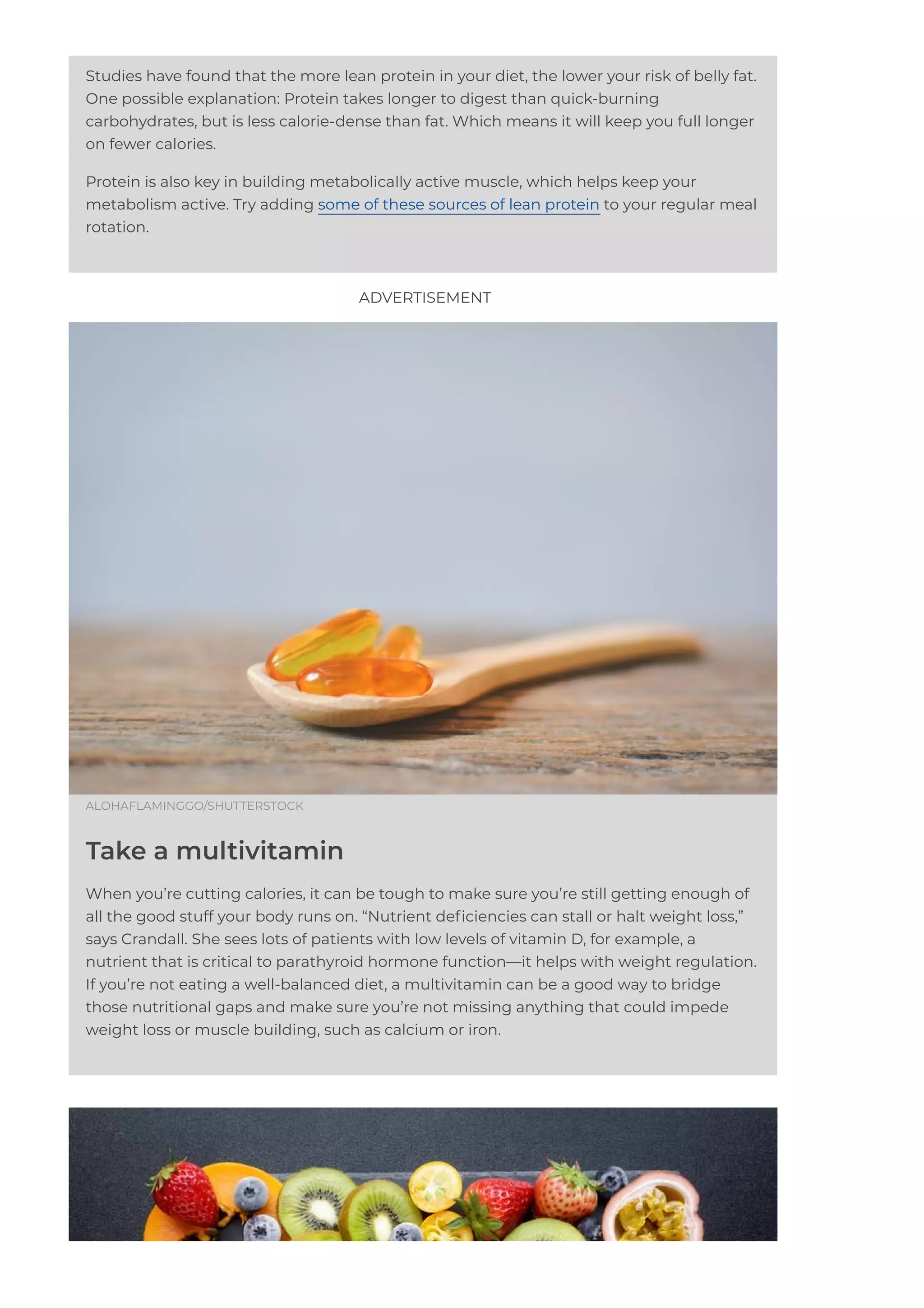 Studies have found that the more lean protein in your diet, the lower your risk of belly fat.
One possible explanation: Protein takes longer to digest than quick-burning
carbohydrates, but is less calorie-dense than fat. Which means it will keep you full longer
on fewer calories.
Protein is also key in building metabolically active muscle, which helps keep your
metabolism active. Try adding some of these sources of lean protein to your regular meal
rotation.
ALOHAFLAMINGGO/SHUTTERSTOCK
Take a multivitamin
When you’re cutting calories, it can be tough to make sure you’re still getting enough of
all the good stuff your body runs on. “Nutrient de몭ciencies can stall or halt weight loss,”
says Crandall. She sees lots of patients with low levels of vitamin D, for example, a
nutrient that is critical to parathyroid hormone function—it helps with weight regulation.
If you’re not eating a well-balanced diet, a multivitamin can be a good way to bridge
those nutritional gaps and make sure you’re not missing anything that could impede
weight loss or muscle building, such as calcium or iron.
ADVERTISEMENT
 