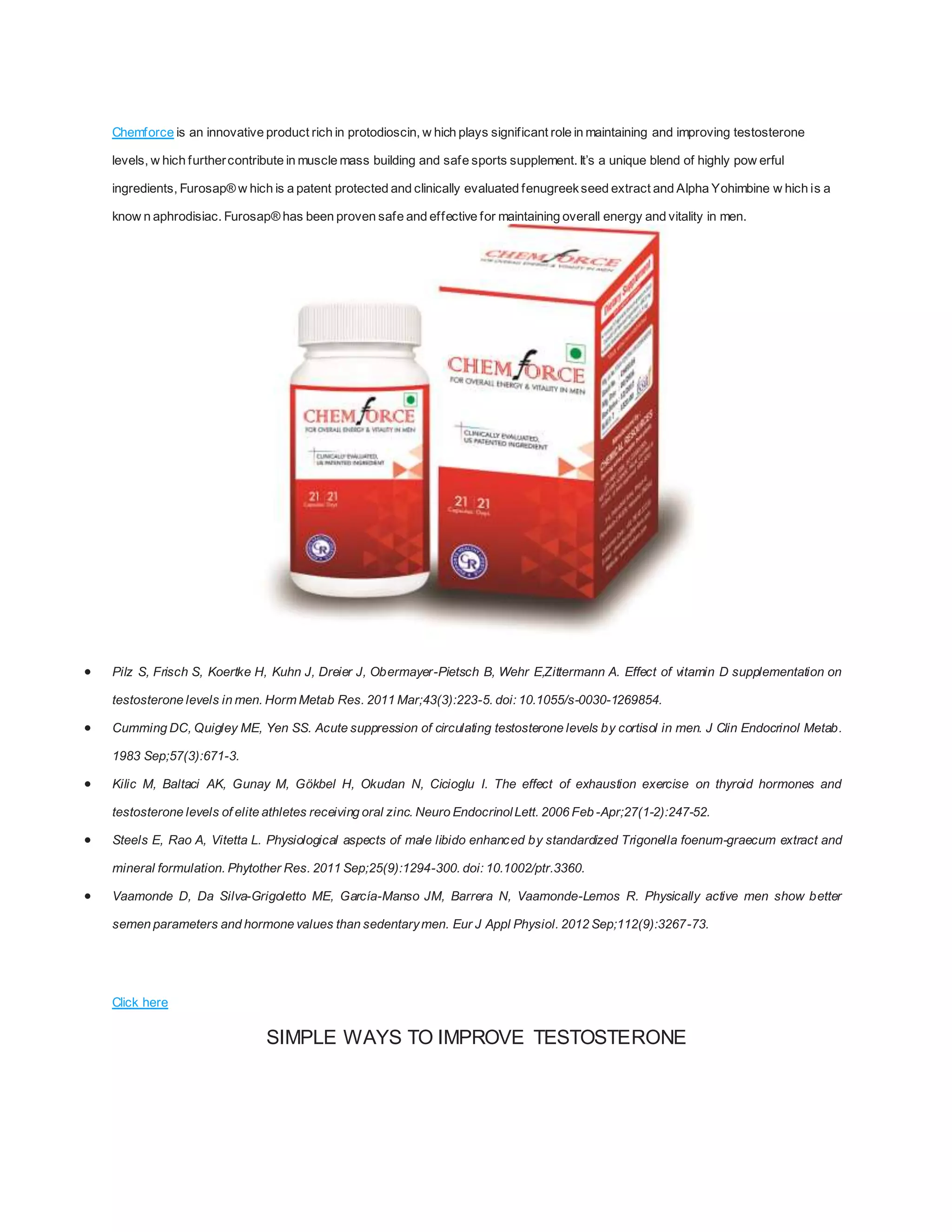 Chemforce is an innovative product rich in protodioscin, w hich plays significant role in maintaining and improving testosterone
levels, w hich furthercontribute in muscle mass building and safe sports supplement. It’s a unique blend of highly pow erful
ingredients, Furosap® w hich is a patent protected and clinically evaluated fenugreekseed extract and Alpha Yohimbine w hich is a
know n aphrodisiac. Furosap® has been proven safe and effective for maintaining overall energy and vitality in men.
 Pilz S, Frisch S, Koertke H, Kuhn J, Dreier J, Obermayer-Pietsch B, Wehr E,Zittermann A. Effect of vitamin D supplementation on
testosterone levels in men. Horm Metab Res. 2011 Mar;43(3):223-5. doi: 10.1055/s-0030-1269854.
 Cumming DC, Quigley ME, Yen SS. Acute suppression of circulating testosterone levels by cortisol in men. J Clin Endocrinol Metab.
1983 Sep;57(3):671-3.
 Kilic M, Baltaci AK, Gunay M, Gökbel H, Okudan N, Cicioglu I. The effect of exhaustion exercise on thyroid hormones and
testosterone levels of elite athletes receiving oral zinc. Neuro EndocrinolLett. 2006 Feb -Apr;27(1-2):247-52.
 Steels E, Rao A, Vitetta L. Physiological aspects of male libido enhanced by standardized Trigonella foenum-graecum extract and
mineral formulation. Phytother Res. 2011 Sep;25(9):1294-300. doi: 10.1002/ptr.3360.
 Vaamonde D, Da Silva-Grigoletto ME, García-Manso JM, Barrera N, Vaamonde-Lemos R. Physically active men show better
semen parameters and hormone values than sedentarymen. Eur J Appl Physiol. 2012 Sep;112(9):3267-73.
Click here
SIMPLE WAYS TO IMPROVE TESTOSTERONE
 