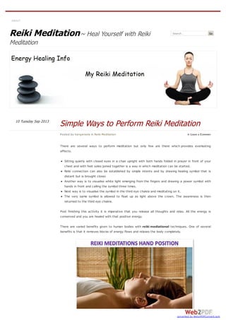 Reiki Meditation~ Heal Yourself with Reiki
Meditation
Search… Go
There are several ways to perform meditation but only few are there which provides everlasting
effects.
Sitting quietly with closed eyes in a chair upright with both hands folded in prayer in front of your
chest and with feet soles joined together is a way in which meditation can be started.
Reiki connection can also be established by simple intents and by drawing healing symbol that is
distant but is brought closer.
Another way is to visualise white light emerging from the fingers and drawing a power symbol with
hands in front and calling the symbol three times.
Next way is to visualise the symbol in the third eye chakra and meditating on it.
The very same symbol is allowed to float up as light above the crown. The awareness is then
returned to the third eye chakra.
Post finishing this activity it is imperative that you release all thoughts and relax. All the energy is
conserved and you are healed with that positive energy.
There are varied benefits given to human bodies with reiki mediational techniques. One of several
benefits is that it removes blocks of energy flows and relaxes the body completely.
ABOUT
Posted by hangwisely in Reiki Meditation ≈ LEAVE A COMMENT
Simple Ways to Perform Reiki MeditationTuesday Sep 201310
converted by Web2PDFConvert.com
 