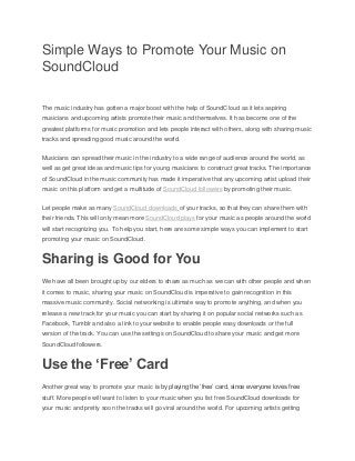 Simple Ways to Promote Your Music on
SoundCloud
The music industry has gotten a major boost with the help of SoundCloud as it lets aspiring
musicians and upcoming artists promote their music and themselves. It has become one of the
greatest platforms for music promotion and lets people interact with others, along with sharing music
tracks and spreading good music around the world.
Musicians can spread their music in the industry to a wide range of audience around the world, as
well as get great ideas and music tips for young musicians to construct great tracks. The importance
of SoundCloud in the music community has made it imperative that any upcoming artist upload their
music on this platform and get a multitude of SoundCloud followers by promoting their music.
Let people make as many SoundCloud downloads of your tracks, so that they can share them with
their friends. This will only mean more SoundCloud plays for your music as people around the world
will start recognizing you. To help you start, here are some simple ways you can implement to start
promoting your music on SoundCloud.
Sharing is Good for You
We have all been brought up by our elders to share as much as we can with other people and when
it comes to music, sharing your music on SoundCloud is imperative to gain recognition in this
massive music community. Social networking is ultimate way to promote anything, and when you
release a new track for your music you can start by sharing it on popular social networks such as
Facebook, Tumblr and also a link to your website to enable people easy downloads or the full
version of the track. You can use the settings on SoundCloud to share your music and get more
SoundCloud followers.
Use the ‘Free’ Card
Another great way to promote your music is by playing the ‘free’ card, since everyone loves free
stuff. More people will want to listen to your music when you list free SoundCloud downloads for
your music and pretty soon the tracks will go viral around the world. For upcoming artists getting
 