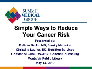 Simple Ways to Reduce
Your Cancer Risk
Presented by:
Melissa Berlin, MD, Family Medicine
Christina Lavner, RD, Nutrition Services
Constance Gore, RN-APN, Genetic Counseling
Montclair Public Library
May 18, 2019
 