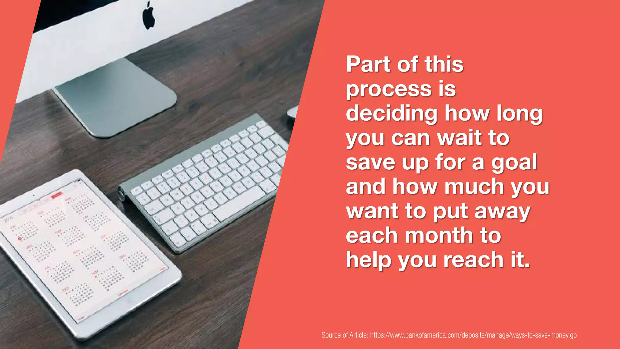 Source of Article: https://www.bankofamerica.com/deposits/manage/ways-to-save-money.go
Part of this
process is
deciding how long
you can wait to
save up for a goal
and how much you
want to put away
each month to
help you reach it.
 