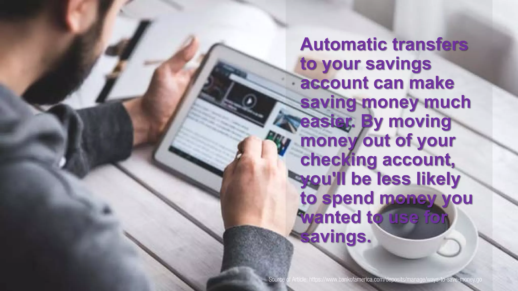 Source of Article: https://www.bankofamerica.com/deposits/manage/ways-to-save-money.go
Automatic transfers
to your savings
account can make
saving money much
easier. By moving
money out of your
checking account,
you'll be less likely
to spend money you
wanted to use for
savings.
 