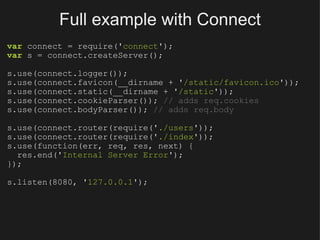 Full example with Connect var  connect = require(' connect '); var  s = connect.createServer(); s.use(connect.logger()); s.use(connect.favicon(__dirname + ' /static/favicon.ico ')); s.use(connect.static(__dirname + ' /static ')); s.use(connect.cookieParser());  // adds req.cookies s.use(connect.bodyParser());  // adds req.body s.use(connect.router(require(' ./users ')); s.use(connect.router(require(' ./index ')); s.use(function(err, req, res, next) {    res.end(' Internal Server Error '); }); s.listen(8080, ' 127.0.0.1 '); 