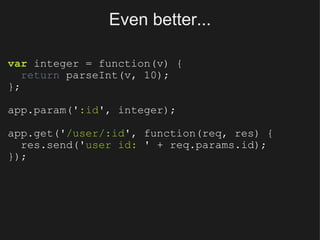 Even better... var  integer = function(v) {    return  parseInt(v, 10); }; app.param(' :id ', integer); app.get(' /user/:id ', function(req, res) {    res.send(' user id:  ' + req.params.id); }); 