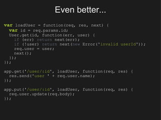 Even better... var  loadUser = function(req, res, next) {    var  id = req.params.id;    User.get(id, function(err, user) {      if  (err)  return  next(err);      if  (!user)  return  next( new  Error(' invalid userId '));      req.user = user;      next();    }); }); app.get(' /user/:id ', loadUser, function(req, res) {    res.send(' user  ' + req.user.name); }); app.put(' /user/:id ', loadUser, function(req, res) {    req.user.update(req.body); }); 