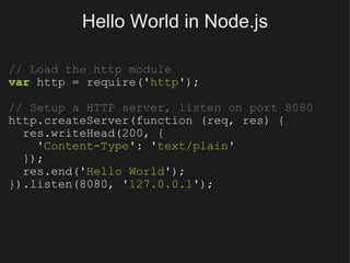 Hello World in Node.js // Load the http module var  http = require(' http '); // Setup a HTTP server, listen on port 8080 http.createServer(function (req, res) {    res.writeHead(200, {      ' Content-Type ': ' text/plain '    });    res.end(' Hello World '); }).listen(8080, ' 127.0.0.1 '); 