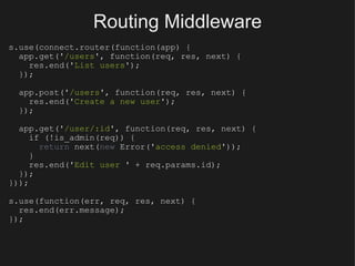 Routing Middleware s.use(connect.router(function(app) {    app.get(' /users ', function(req, res, next) {      res.end(' List users ');    });    app.post(' /users ', function(req, res, next) {      res.end(' Create a new user ');    });    app.get(' /user/:id ', function(req, res, next) {      if (!is_admin(req)) {        return  next( new  Error(' access denied '));      }      res.end(' Edit user  ' + req.params.id);    }); })); s.use(function(err, req, res, next) {    res.end(err.message); }); 