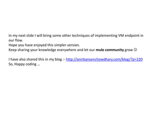 In my next slide I will bring some other techniques of implementing VM endpoint in
our flow.
Hope you have enjoyed this simpler version.
Keep sharing your knowledge everywhere and let our mule community grow 
I have also shared this in my blog :- http://anirbansenchowdhary.com/blog/?p=220
So, Happy coding …
 