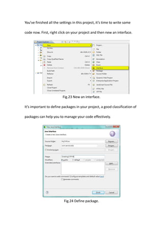 You’ve finished all the settings in this project, it’s time to write some

code now. First, right click on your project and then new an interface.




                          Fig.23 New an interface.

It’s important to define packages in your project, a good classification of

packages can help you to manage your code effectively.




                           Fig.24 Define package.
 