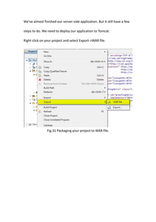 We've almost finished our server-side application. But it still have a few

steps to do. We need to deploy our application to Tomcat.

Right click on your project and select Export->WAR file.




                Fig.31 Packaging your project to WAR file.
 