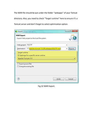 The WAR file should be put under the folder “webapps” of your Tomcat

directory. Also, you need to check “Target runtime” here to ensure it’s a

Tomcat server and don’t forget to select optimization option.




                           Fig.32 WAR Export.
 