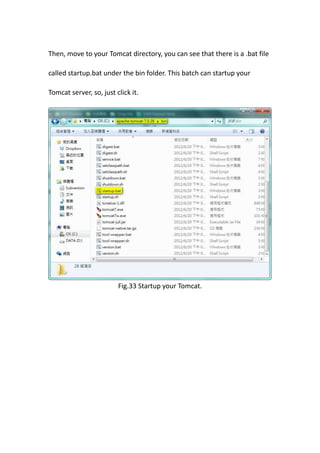 Then, move to your Tomcat directory, you can see that there is a .bat file

called startup.bat under the bin folder. This batch can startup your

Tomcat server, so, just click it.




                         Fig.33 Startup your Tomcat.
 