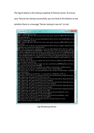 The figure below is the startup snapshot of Tomcat server. To ensure

your Tomcat has startup successfully, you can look at the bottom to see

whether there is a message “Server startup in xxx ms” or not.




                         Fig.34 Startup Server.
 