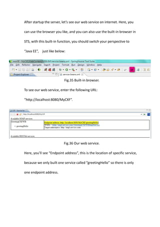 After startup the server, let’s see our web service on internet. Here, you

can use the browser you like, and you can also use the built-in browser in

STS, with this built-in function, you should switch your perspective to

“Java EE”, just like below:




                           Fig.35 Built-in browser.

To see our web service, enter the following URL:

“http://localhost:8080/MyCXF”.




                           Fig.36 Our web service.

Here, you’ll see “Endpoint address”, this is the location of specific service,

because we only built one service called “greetingHello” so there is only

one endpoint address.
 