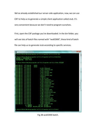 We’ve already established our server-side application, now, we can use

CXF to help us to generate a simple client application called stub. It’s

very convenient because we don’t need to program ourselves.


First, open the CXF package you’ve downloaded. In the bin folder, you

will see lots of batch files named with “wsdl2XXX”, these kind of batch

file can help us to generate stub according to specific services.




                          Fig.38 wsdl2XXX batch.
 
