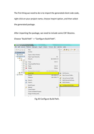 The first thing we need to do is to import the generated client-side code,

right click on your project name, choose import option, and then select

the generated package.


After importing the package, we need to include some CXF libraries.

Choose “Build Path” -> “Configure Build Path”.




                       Fig.43 Configure Build Path.
 