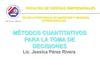 FACULTAD DE CIENCIAS EMPRESARIALES

  ESCUELA PROFESIONAL DE MARKETING Y NEGOCIOS
              INTERNACIONALES




MÉTODOS CUANTITATIVOS
   PARA LA TOMA DE
     DECISIONES
  Lic. Jessica Pérez Rivera
 