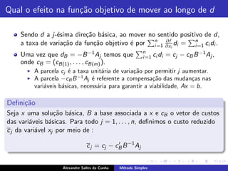 Qual o efeito na fun¸˜o objetivo de mover ao longo de d
                    ca

    Sendo d a j-´sima dire¸˜o b´sica, ao mover no sentido positivo de d,
                e          ca a
    a taxa de varia¸˜o da fun¸˜o objetivo ´ por n=1 ∂xi di = n=1 ci di .
                   ca        ca           e      i
                                                     ∂f
                                                                i
                                                            n
    Uma vez que dB = −B −1 Aj temos que                     i =1 ci di   = cj − cB B −1 Aj ,
    onde cB = (cB(1) , . . . , cB(m) ).
       ◮   A parcela cj ´ a taxa unit´ria de varia¸˜o por permitir j aumentar.
                         e            a           ca
       ◮   A parcela −cB B −1 Aj ´ referente a compensa¸˜o das mudan¸as nas
                                  e                       ca             c
           vari´veis b´sicas, necess´ria para garantir a viabilidade, Ax = b.
               a      a             a

Deﬁni¸˜o
     ca
Seja x uma solu¸˜o b´sica, B a base associada a x e cB o vetor de custos
                  ca a
das vari´veis b´sicas. Para todo j = 1, . . . , n, deﬁnimos o custo reduzido
         a      a
c j da vari´vel xj por meio de :
           a

                                 c j = cj − cB B −1 Aj
                                             ′



                     Alexandre Salles da Cunha   M´todo Simplex
                                                  e
 