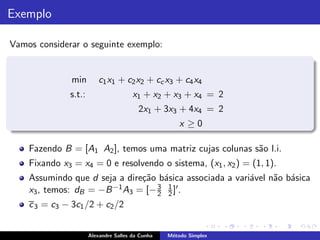 Exemplo

Vamos considerar o seguinte exemplo:


               min        c1 x1 + c2 x2 + cc x3 + c4 x4
              s.t.:                    x1 + x2 + x3 + x4 = 2
                                         2x1 + 3x3 + 4x4 = 2
                                                      x ≥0

    Fazendo B = [A1 A2 ], temos uma matriz cujas colunas s˜o l.i.
                                                          a
    Fixando x3 = x4 = 0 e resolvendo o sistema, (x1 , x2 ) = (1, 1).
    Assumindo que d seja a dire¸˜o b´sica associada a vari´vel n˜o b´sica
                               ca a                       a     a a
    x3 , temos: dB = −B −1 A3 = [− 3 2 ]′ .
                                   2
                                     1

    c 3 = c3 − 3c1 /2 + c2 /2


                      Alexandre Salles da Cunha   M´todo Simplex
                                                   e
 