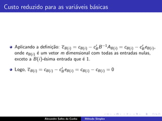 Custo reduzido para as vari´veis b´sicas
                           a      a




    Aplicando a deﬁni¸˜o: c B(i ) = cB(i ) − cB B −1 AB(i ) = cB(i ) − cB eB(i ) ,
                       ca                     ′                         ′

    onde eB(i ) ´ um vetor m dimensional com todas as entradas nulas,
                e
    exceto a B(i )-´sima entrada que ´ 1.
                   e                  e
                              ′
    Logo, c B(i ) = cB(i ) − cB eB(i ) = cB(i ) − cB(i ) = 0




                    Alexandre Salles da Cunha   M´todo Simplex
                                                 e
 