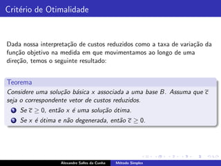 Crit´rio de Otimalidade
    e


Dada nossa interpreta¸˜o de custos reduzidos como a taxa de varia¸˜o da
                     ca                                          ca
fun¸ao objetivo na medida em que movimentamos ao longo de uma
    c˜
dire¸˜o, temos o seguinte resultado:
    ca


Teorema
Considere uma solu¸˜o b´sica x associada a uma base B. Assuma que c
                   ca a
seja o correspondente vetor de custos reduzidos.
  1   Se c ≥ 0, ent˜o x ´ uma solu¸˜o ´tima.
                   a    e         ca o
  2   Se x ´ ´tima e n˜o degenerada, ent˜o c ≥ 0.
           eo         a                 a




                    Alexandre Salles da Cunha   M´todo Simplex
                                                 e
 