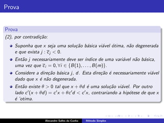 Prova


Prova
(2), por contradi¸˜o:
                 ca
    Suponha que x seja uma solu¸˜o b´sica vi´vel ´tima, n˜o degenerada
                               ca a         a o          a
    e que exista j : c j < 0.
    Ent˜o j necessariamente deve ser ´
       a                               ındice de uma vari´vel n˜o b´sica,
                                                         a     a a
    uma vez que c i = 0, ∀i ∈ {B(1), . . . , B(m)}.
    Considere a dire¸˜o b´sica j, d. Esta dire¸˜o ´ necessariamente vi´vel
                    ca a                      ca e                    a
    dado que x ´ n˜o degenerada.
                e a
    Ent˜o existe θ > 0 tal que x + θd ´ uma solu¸˜o vi´vel. Por outro
        a                                    e           ca   a
    lado c ′ (x + θd) = c ′ x + θc ′ d < c ′ x, contrariando a hip´tese de que x
                                                                  o
    ´ ’otima.
    e



                    Alexandre Salles da Cunha   M´todo Simplex
                                                 e
 