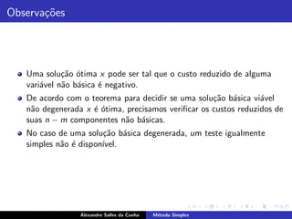 Observa¸˜es
       co




   Uma solu¸˜o ´tima x pode ser tal que o custo reduzido de alguma
             ca o
   vari´vel n˜o b´sica ´ negativo.
       a     a a       e
   De acordo com o teorema para decidir se uma solu¸˜o b´sica vi´vel
                                                    ca a         a
   n˜o degenerada x ´ ´tima, precisamos veriﬁcar os custos reduzidos de
    a               eo
   suas n − m componentes n˜o b´sicas.
                            a a
   No caso de uma solu¸˜o b´sica degenerada, um teste igualmente
                       ca a
   simples n˜o ´ dispon´
            a e        ıvel.




                 Alexandre Salles da Cunha   M´todo Simplex
                                              e
 
