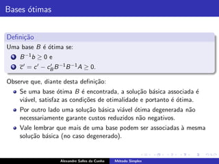 Bases ´timas
      o


Deﬁni¸˜o
     ca
Uma base B ´ ´tima se:
           eo
  1   B −1 b ≥ 0 e
  2   c ′ = c ′ − cB B −1 B −1 A ≥ 0.
                   ′


Observe que, diante desta deﬁni¸˜o:
                               ca
      Se uma base ´tima B ´ encontrada, a solu¸˜o b´sica associada ´
                     o        e                   ca a                 e
      vi´vel, satisfaz as condi¸˜es de otimalidade e portanto ´ ´tima.
        a                      co                             eo
      Por outro lado uma solu¸˜o b´sica vi´vel ´tima degenerada n˜o
                             ca a         a o                    a
      necessariamente garante custos reduzidos n˜o negativos.
                                                a
      Vale lembrar que mais de uma base podem ser associadas ` mesma
                                                             a
      solu¸˜o b´sica (no caso degenerado).
          ca a


                      Alexandre Salles da Cunha   M´todo Simplex
                                                   e
 