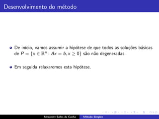 Desenvolvimento do m´todo
                    e




   De in´
        ıcio, vamos assumir a hip´tese de que todos as solu¸˜es b´sicas
                                 o                         co    a
   de P = {x ∈ Rn : Ax = b, x ≥ 0} s˜o n˜o degeneradas.
                                      a a

   Em seguida relaxaremos esta hip´tese.
                                  o




                 Alexandre Salles da Cunha   M´todo Simplex
                                              e
 