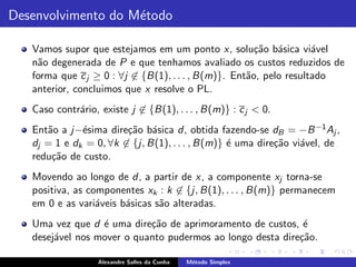Desenvolvimento do M´todo
                    e

   Vamos supor que estejamos em um ponto x, solu¸˜o b´sica vi´vel
                                                       ca a         a
   n˜o degenerada de P e que tenhamos avaliado os custos reduzidos de
    a
   forma que c j ≥ 0 : ∀j ∈ {B(1), . . . , B(m)}. Ent˜o, pelo resultado
                                                     a
   anterior, concluimos que x resolve o PL.
   Caso contr´rio, existe j ∈ {B(1), . . . , B(m)} : c j < 0.
             a
   Ent˜o a j−´sima dire¸˜o b´sica d, obtida fazendo-se dB = −B −1 Aj ,
      a       e         ca a
   dj = 1 e dk = 0, ∀k ∈ {j, B(1), . . . , B(m)} ´ uma dire¸˜o vi´vel, de
                                                 e         ca    a
   redu¸˜o de custo.
       ca
   Movendo ao longo de d, a partir de x, a componente xj torna-se
   positiva, as componentes xk : k ∈ {j, B(1), . . . , B(m)} permanecem
   em 0 e as vari´veis b´sicas s˜o alteradas.
                  a     a       a
   Uma vez que d ´ uma dire¸˜o de aprimoramento de custos, ´
                  e         ca                               e
   desej´vel nos mover o quanto pudermos ao longo desta dire¸˜o.
        a                                                   ca

                   Alexandre Salles da Cunha   M´todo Simplex
                                                e
 
