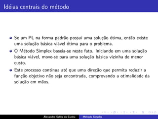 Id´ias centrais do m´todo
  e                 e



    Se um PL na forma padr˜o possui uma solu¸˜o otima, ent˜o existe
                            a                  ca ´       a
    uma solu¸˜o b´sica vi´vel ´tima para o problema.
            ca a         a o
    O M´todo Simplex baseia-se neste fato. Iniciando em uma solu¸˜o
         e                                                       ca
    b´sica vi´vel, move-se para uma solu¸˜o b´sica vizinha de menor
     a       a                          ca a
    custo.
    Este processo continua at´ que uma dire¸˜o que permita reduzir a
                              e            ca
    fun¸˜o objetivo n˜o seja encontrada, comprovando a otimalidade da
       ca            a
    solu¸˜o em m˜os.
        ca        a




                  Alexandre Salles da Cunha   M´todo Simplex
                                               e
 