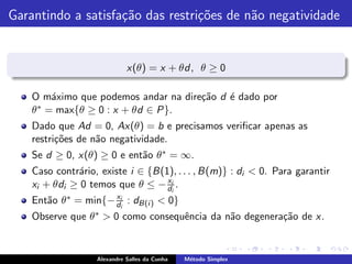 Garantindo a satisfa¸˜o das restri¸˜es de n˜o negatividade
                    ca            co       a


                             x(θ) = x + θd, θ ≥ 0

    O m´ximo que podemos andar na dire¸˜o d ´ dado por
         a                            ca    e
    θ ∗ = max{θ ≥ 0 : x + θd ∈ P}.

    Dado que Ad = 0, Ax(θ) = b e precisamos veriﬁcar apenas as
    restri¸˜es de n˜o negatividade.
          co       a
    Se d ≥ 0, x(θ) ≥ 0 e ent˜o θ ∗ = ∞.
                            a
    Caso contr´rio, existe i ∈ {B(1), . . . , B(m)} : di < 0. Para garantir
              a
                                   x
    xi + θdi ≥ 0 temos que θ ≤ − dii .
                      x
    Ent˜o θ ∗ = min{− dii : dB(i ) < 0}
       a
    Observe que θ ∗ > 0 como consequˆncia da n˜o degenera¸˜o de x.
                                    e         a          ca


                   Alexandre Salles da Cunha   M´todo Simplex
                                                e
 