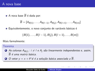 A nova base


     A nova base B ´ dada por:
                   e

              B = [AB(1) , . . . , AB(l−1) , AB(j) , AB(l+1) , . . . , AB(m) ]

     Equivalentemente, o novo conjunto de vari´veis b´sicas ´
                                              a      a      e

                {B(1), . . . , B(l − 1), B(j), B(l + 1), . . . , B(m)}

Mais formalmente:
Teorema
 1   As colunas AB(i ) : i = l e Aj s˜o linearmente independentes e, assim,
                                     a
     B ´ uma matriz b´sica.
       e                a
 2   O vetor y = x + θ ∗ d ´ a solu¸˜o b´sica associada a B.
                           e       ca a


                    Alexandre Salles da Cunha   M´todo Simplex
                                                 e
 