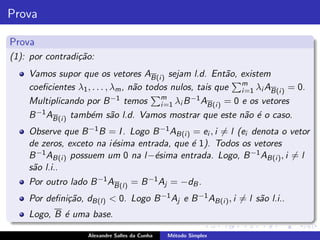 Prova

Prova
(1): por contradi¸˜o:
                 ca
    Vamos supor que os vetores AB(i ) sejam l.d. Ent˜o, existem
                                                             a
    coeﬁcientes λ1 , . . . , λm , n˜o todos nulos, tais que m λi AB(i ) = 0.
                                   a                             i =1
                             −1 temos    m
    Multiplicando por B                  i =1 λi B −1 AB(i ) = 0 e os vetores
    B −1 AB(i ) tamb´m s˜o l.d. Vamos mostrar que este n˜o ´ o caso.
                    e        a                                     a e
    Observe que B −1 B = I . Logo B −1 AB(i ) = ei , i = l (ei denota o vetor
    de zeros, exceto na i´sima entrada, que ´ 1). Todos os vetores
                         e                   e
    B −1 AB(i ) possuem um 0 na l −´sima entrada. Logo, B −1 AB(i ) , i = l
                                   e
    s˜o l.i..
     a
    Por outro lado B −1 AB(l) = B −1 Aj = −dB .
    Por deﬁni¸˜o, dB(l) < 0. Logo B −1 Aj e B −1 AB(i ) , i = l s˜o l.i..
             ca                                                  a
    Logo, B ´ uma base.
            e

                   Alexandre Salles da Cunha   M´todo Simplex
                                                e
 