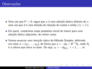 Observa¸˜es
       co



   Uma vez que θ ∗ > 0, segue que y ´ uma solu¸˜o b´sica distinta de x,
                                    e         ca a
   uma vez que d ´ uma dire¸˜o de redu¸˜o de custos e ent˜o c ′ y < c ′ x.
                 e          ca         ca                a

   Em parte, cumprimos nosso prop´sito inicial de mover para uma
                                   o
   solu¸˜o b´sica adjacente, de menor custo.
       ca a

   Vamos enunciar uma itera¸˜o t´ ca ıpica do M´todo Simplex, deﬁnindo
                                                 e
   um vetor u = (u1 , . . . , um ), de forma que u = −dB = B −1 Aj , onde Aj
   ´ a coluna que entra na base. Ou seja, ui = −dB(i ) : i = 1, . . . , m.
   e




                  Alexandre Salles da Cunha   M´todo Simplex
                                               e
 