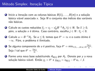 M´todo Simplex: Itera¸˜o T´
 e                   ca ıpica

 1   Inicie a itera¸˜o com as colunas b´sicas B(1), . . . , B(m) e a solu¸˜o
                   ca                  a                                  ca
     b´sica vi´vel associada x. Seja N o conjunto dos ´
      a        a                                          ındices das vari´veis
                                                                          a
     n˜o b´sicas.
      a a
 2   Calcule os custos reduzidos c j = cj − cB B −1 Aj , ∀j ∈ N. Se c ≥ 0,
                                              ′

     p´re, a solu¸˜o x ´ ´tima. Caso contr´rio, escolha j ∈ N : c j < 0.
      a          ca    eo                   a
 3   Calcule u = B −1 Aj . Se u ≤ 0, temos que θ ∗ = ∞ e o custo ´timo ´
                                                                 o     e
     −∞. P´re, o problema ´ ilimitado.
            a                 e
                                                                            xB(i )
 4   Se alguma componente de u ´ positiva, fa¸a θ ∗ = mini ∈1,...,m:ui >0
                                   e         c                               ui .
     Seja l tal que θ ∗ = xB(l ) .
                           ul

 5   Forme uma nova base substituindo AB(l) por Aj . Denote por y a nova
     solu¸˜o b´sica vi´vel. Ent˜o yj = θ ∗ e yB(i ) = xB(i ) − θ ∗ ui , i l .
         ca a         a        a


                    Alexandre Salles da Cunha   M´todo Simplex
                                                 e
 