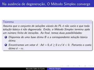 Na ausˆncia de degenera¸˜o, O M´todo Simplex converge
      e                ca      e



Teorema
Assuma que o conjunto de solu¸˜es vi´veis do PL ´ n˜o vazio e que toda
                              co    a           e a
solu¸˜o b´sica ´ n˜o degenerada. Ent˜o, o M´todo Simplex termina ap´s
    ca a       e a                  a       e                       o
um n´mero ﬁnito de itera¸˜es. Ao ﬁnal, temos duas possibilidades:
     u                   co
  1   Dispomos de uma base ´tima B e a correspondente solu¸˜o b´sica
                           o                              ca a
      o
      ´tima.
  2   Encontramos um vetor d : Ad = 0, d ≥ 0 e c ′ d < 0. Portanto o custo
      o
      ´timo ´ −∞.
            e




                    Alexandre Salles da Cunha   M´todo Simplex
                                                 e
 