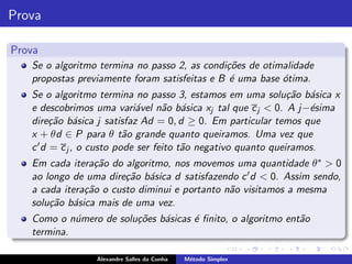 Prova

Prova
   Se o algoritmo termina no passo 2, as condi¸˜es de otimalidade
                                              co
   propostas previamente foram satisfeitas e B ´ uma base ´tima.
                                               e          o
   Se o algoritmo termina no passo 3, estamos em uma solu¸˜o b´sica x
                                                                ca a
   e descobrimos uma vari´vel n˜o b´sica xj tal que c j < 0. A j−´sima
                             a      a a                             e
   dire¸˜o b´sica j satisfaz Ad = 0, d ≥ 0. Em particular temos que
         ca a
   x + θd ∈ P para θ t˜o grande quanto queiramos. Uma vez que
                           a
   c ′ d = c j , o custo pode ser feito t˜o negativo quanto queiramos.
                                         a
   Em cada itera¸˜o do algoritmo, nos movemos uma quantidade θ ∗ > 0
                  ca
   ao longo de uma dire¸˜o b´sica d satisfazendo c ′ d < 0. Assim sendo,
                        ca a
   a cada itera¸˜o o custo diminui e portanto n˜o visitamos a mesma
               ca                              a
   solu¸˜o b´sica mais de uma vez.
       ca a
   Como o n´mero de solu¸˜es b´sicas ´ ﬁnito, o algoritmo ent˜o
            u           co    a      e                       a
   termina.

                 Alexandre Salles da Cunha   M´todo Simplex
                                              e
 