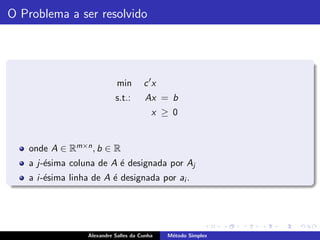 O Problema a ser resolvido




                             min       c ′x
                            s.t.:       Ax = b
                                          x ≥ 0


   onde A ∈ Rm×n , b ∈ R
   a j-´sima coluna de A ´ designada por Aj
       e                 e
   a i -´sima linha de A ´ designada por ai .
        e                e




                  Alexandre Salles da Cunha   M´todo Simplex
                                               e
 