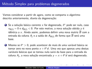 M´todo Simplex para problemas degenerados
 e

Vamos considerar a partir de agora, como se comporta o algoritmo
descrito anteriormente, diante da degenera¸˜o:
                                          ca

  1   Se a solu¸˜o b´sica corrente x for degenerada, θ ∗ pode ser nulo, caso
               ca a
      xB(l) = 0 e dB(l) < 0. Por este motivo, a nova solu¸˜o obtida y ´
                                                          ca           e
      idˆntica a x. Ainda assim, podemos deﬁnir uma nova matriz B com a
        e
      entrada da coluna Aj e a sa´ de AB(l) de forma que B ser´ uma
                                  ıda                             a
      base.

  2   Mesmo se θ ∗ > 0, pode acontecer de mais de uma vari´vel b´sica se
                                                              a     a
      tornar zero no novo ponto x + θ ∗ d. Uma vez que apenas uma destas
      vari´veis b´sicas que se tornou nula sair´ da base para a entrada da
          a      a                             a
      coluna Aj , a nova solu¸˜o encontrada y = x + θ ∗ d ser´ degenerada.
                             ca                              a



                    Alexandre Salles da Cunha   M´todo Simplex
                                                 e
 