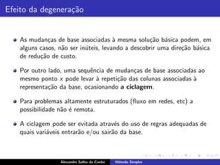 Efeito da degenera¸˜o
                  ca


   As mudan¸as de base associadas ` mesma solu¸ao b´sica podem, em
             c                        a           c˜ a
   alguns casos, n˜o ser in´teis, levando a descobrir uma dire¸˜o b´sica
                  a        u                                  ca a
   de redu¸˜o de custo.
          ca

   Por outro lado, uma sequˆncia de mudan¸as de base associadas ao
                            e              c
   mesmo ponto x pode levar ` repeti¸˜o das colunas associadas `
                              a      ca                        a
   representa¸˜o da base, ocasionando a ciclagem.
             ca

   Para problemas altamente estruturados (ﬂuxo em redes, etc) a
   possibilidade n˜o ´ remota.
                  a e

   A ciclagem pode ser evitada atrav´s do uso de regras adequadas de
                                      e
   quais vari´veis entrar˜o e/ou sair˜o da base.
             a           a           a



                 Alexandre Salles da Cunha   M´todo Simplex
                                              e
 