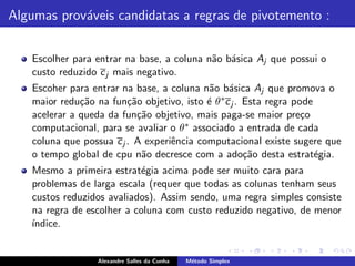 Algumas prov´veis candidatas a regras de pivotemento :
            a


   Escolher para entrar na base, a coluna n˜o b´sica Aj que possui o
                                           a a
   custo reduzido c j mais negativo.
   Escoher para entrar na base, a coluna n˜o b´sica Aj que promova o
                                            a a
   maior redu¸˜o na fun¸˜o objetivo, isto ´ θ ∗c j . Esta regra pode
              ca         ca                e
   acelerar a queda da fun¸˜o objetivo, mais paga-se maior pre¸o
                           ca                                     c
   computacional, para se avaliar o θ ∗ associado a entrada de cada
   coluna que possua c j . A experiˆncia computacional existe sugere que
                                   e
   o tempo global de cpu n˜o decresce com a ado¸˜o desta estrat´gia.
                            a                        ca              e
   Mesmo a primeira estrat´gia acima pode ser muito cara para
                           e
   problemas de larga escala (requer que todas as colunas tenham seus
   custos reduzidos avaliados). Assim sendo, uma regra simples consiste
   na regra de escolher a coluna com custo reduzido negativo, de menor
   ´
   ındice.


                 Alexandre Salles da Cunha   M´todo Simplex
                                              e
 