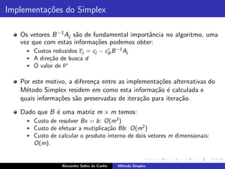 Implementa¸˜es do Simplex
          co

   Os vetores B −1 Aj s˜o de fundamental importˆncia no algoritmo, uma
                       a                       a
   vez que com estas informa¸˜es podemos obter:
                              co
     ◮   Custos reduzidos c j = cj − cB B −1 Aj
                                      ′

     ◮   A dire¸˜o de busca d
               ca
     ◮   O valor de θ∗

   Por este motivo, a diferen¸a entre as implementa¸˜es alternativas do
                             c                     co
   M´todo Simplex residem em como esta informa¸˜o ´ calculada e
     e                                            ca e
   quais informa¸˜es s˜o preservadas de itera¸˜o para itera¸˜o.
                co    a                      ca            ca

   Dado que B ´ uma matriz m × m temos:
              e
     ◮   Custo de resolver Bx = b: O(m3 )
     ◮   Custo de efetuar a mutiplica¸˜o Bb: O(m2 )
                                     ca
     ◮   Custo de calcular o produto interno de dois vetores m dimensionais:
         O(m).


                    Alexandre Salles da Cunha   M´todo Simplex
                                                 e
 