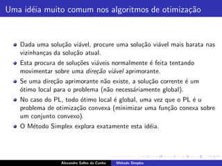 Uma id´ia muito comum nos algoritmos de otimiza¸˜o
      e                                        ca


   Dada uma solu¸˜o vi´vel, procure uma solu¸˜o vi´vel mais barata nas
                  ca    a                   ca    a
   vizinhan¸as da solu¸˜o atual.
           c          ca
   Esta procura de solu¸˜es vi´veis normalmente ´ feita tentando
                       co     a                 e
   movimentar sobre uma dire¸˜o vi´vel aprimorante.
                              ca    a
   Se uma dire¸˜o aprimorante n˜o existe, a solu¸˜o corrente ´ um
               ca               a               ca           e
   o
   ´timo local para o problema (n˜o necess´riamente global).
                                 a        a
   No caso do PL, todo ´timo local ´ global, uma vez que o PL ´ u
                       o           e                          e
   problema de otimiza¸˜o convexa (minimizar uma fun¸˜o conexa sobre
                      ca                              ca
   um conjunto convexo).
   O M´todo Simplex explora exatamente esta id´ia.
      e                                       e




                 Alexandre Salles da Cunha   M´todo Simplex
                                              e
 