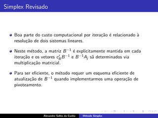 Simplex Revisado



   Boa parte do custo computacional por itera¸˜o ´ relacionado `
                                             ca e              a
   resolu¸˜o de dois sistemas lineares.
         ca

   Neste m´todo, a matriz B −1 ´ explicitamente mantida em cada
            e                     e
   itera¸˜o e os vetores cB B −1 e B −1 Aj s˜ determinados via
        ca                ′                 a
   multiplica¸˜o matricial.
              ca

   Para ser eﬁciente, o m´todo requer um esquema eﬁciente de
                         e
   atualiza¸˜o de B
           ca       −1 quando implementarmos uma opera¸˜o de
                                                        ca
   pivoteamento.




                 Alexandre Salles da Cunha   M´todo Simplex
                                              e
 